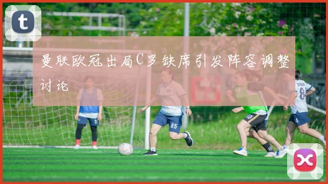 曼联欧冠出局C罗缺席引发阵容调整讨论