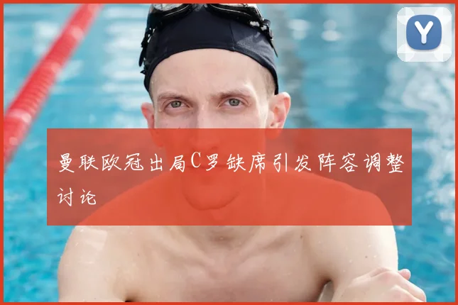 曼联欧冠出局C罗缺席引发阵容调整讨论