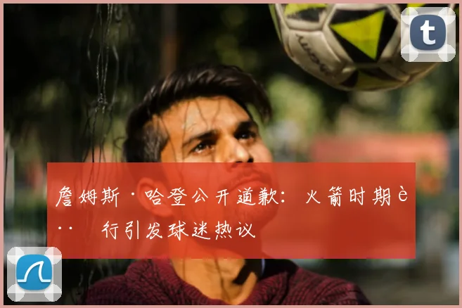 詹姆斯·哈登公开道歉：火箭时期言行引发球迷热议