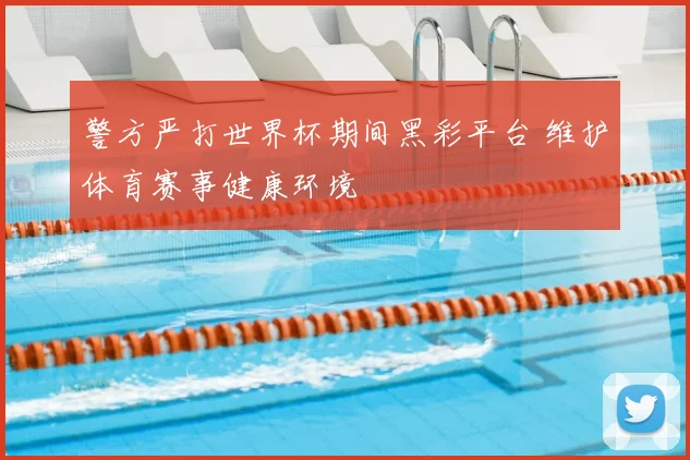 警方严打世界杯期间黑彩平台 维护体育赛事健康环境