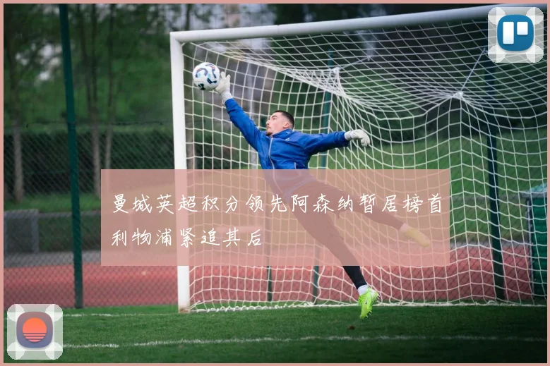 曼城英超积分领先阿森纳暂居榜首利物浦紧追其后