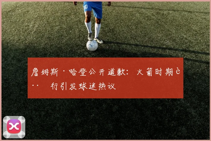 詹姆斯·哈登公开道歉：火箭时期言行引发球迷热议