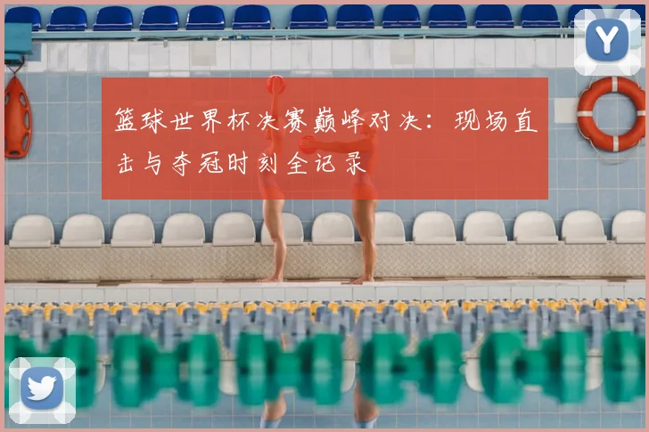 篮球世界杯决赛巅峰对决：现场直击与夺冠时刻全记录