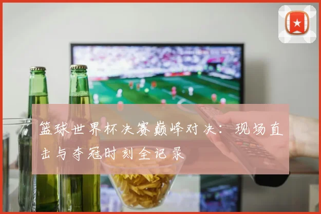 篮球世界杯决赛巅峰对决：现场直击与夺冠时刻全记录