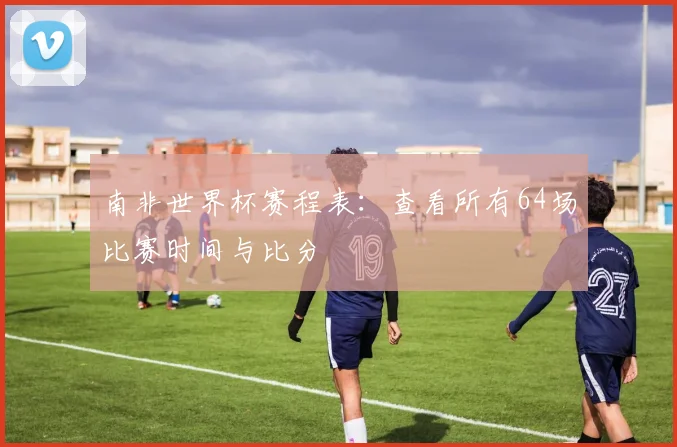 南非世界杯赛程表:查看所有64场比赛时间与比分
