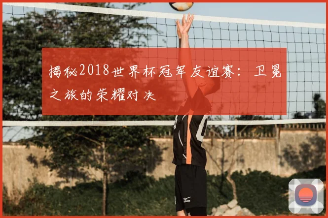 揭秘2018世界杯冠军友谊赛：卫冕之旅的荣耀对决