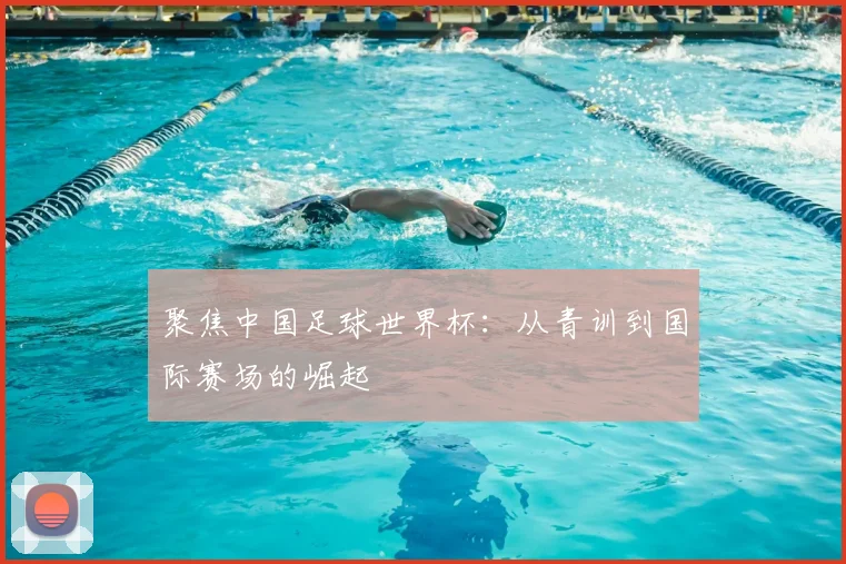 聚焦中国足球世界杯：从青训到国际赛场的崛起