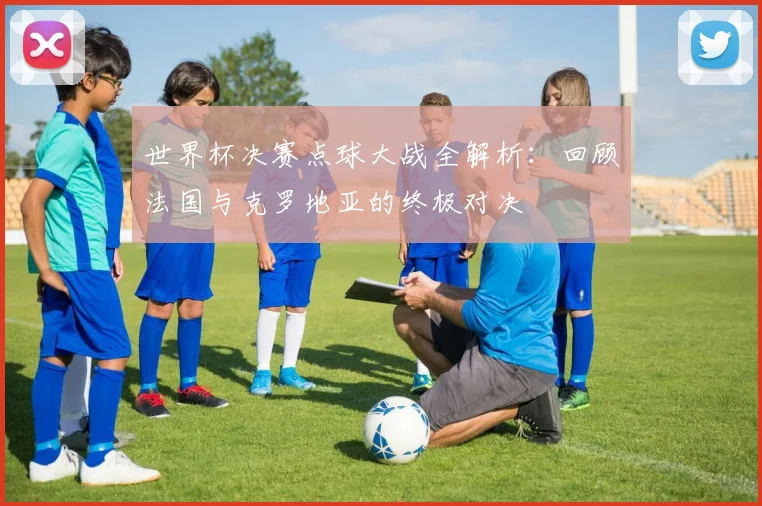 世界杯决赛点球大战全解析：回顾法国与克罗地亚的终极对决