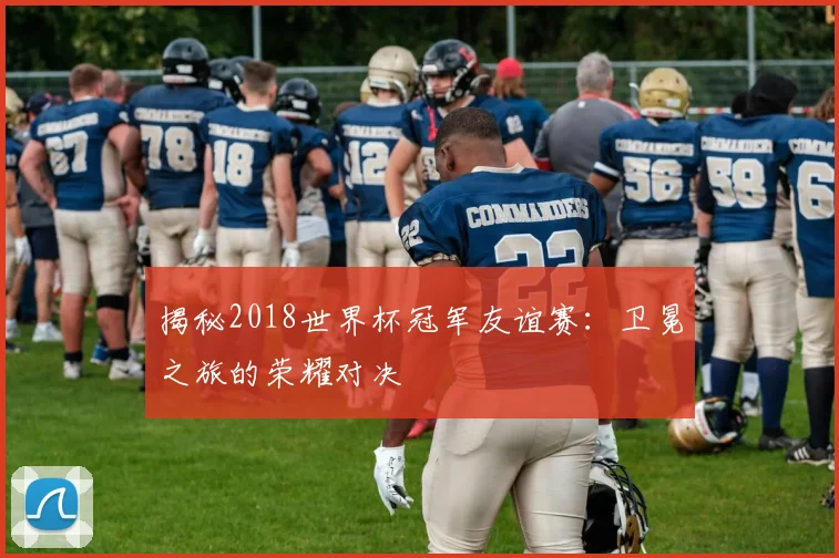 揭秘2018世界杯冠军友谊赛：卫冕之旅的荣耀对决