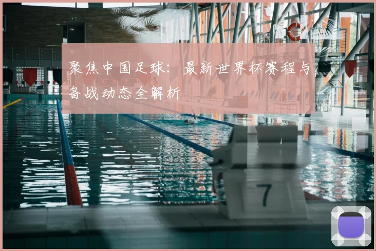 聚焦中国足球：最新世界杯赛程与备战动态全解析