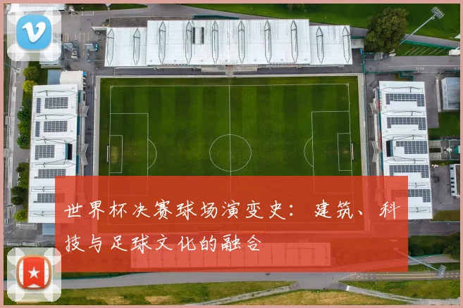 世界杯决赛球场演变史：建筑、科技与足球文化的融合