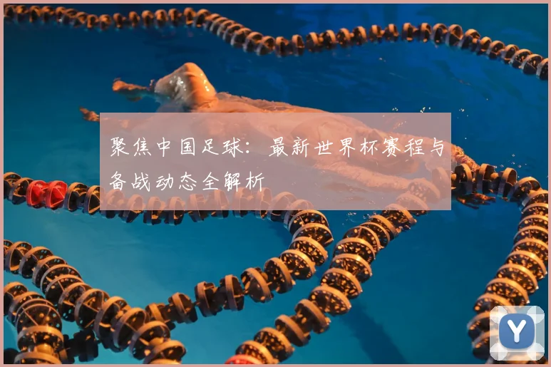 聚焦中国足球：最新世界杯赛程与备战动态全解析