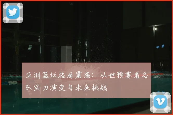 亚洲篮坛格局震荡:从世预赛看各队实力演变与未来挑战