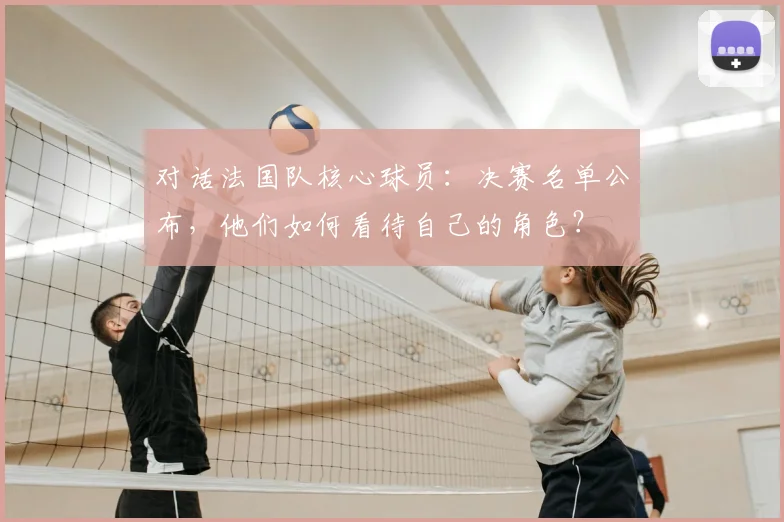 对话法国队核心球员:决赛名单公布,他们如何看待自己的角色?