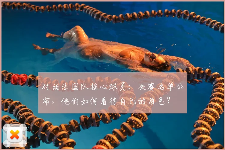 对话法国队核心球员:决赛名单公布,他们如何看待自己的角色?